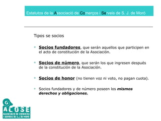 Estatutos de la  A ssociació de  Co merços i  Se rveis de S. J. de Moró Tipos se socios Socios fundadores , que serán aquellos que participen en el acto de constitución de la Asociación. Socios de número , que serán los que ingresen después de la constitución de la Asociación. Socios de honor  (no tienen voz ni voto, no pagan cuota). Socios fundadores y de número poseen los  mismos derechos y obligaciones. 