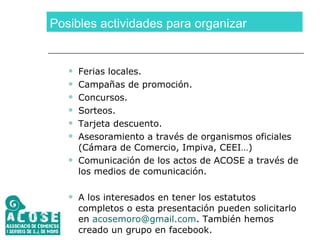Posibles actividades para organizar Ferias locales. Campañas de promoción. Concursos. Sorteos. Tarjeta descuento. Asesoramiento a través de organismos oficiales (Cámara de Comercio, Impiva, CEEI…) Comunicación de los actos de ACOSE a través de los medios de comunicación. A los interesados en tener los estatutos completos o esta presentación pueden solicitarlo en  [email_address] . También hemos creado un grupo en facebook.  