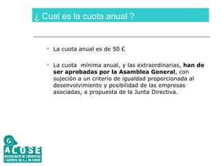 ¿ Cual es la cuota anual ? La cuota anual es de 50 € La cuota  mínima anual, y las extraordinarias,  han de ser aprobadas por la Asamblea General , con sujeción a un criterio de igualdad proporcionada al desenvolvimiento y posibilidad de las empresas asociadas, a propuesta de la Junta Directiva. 