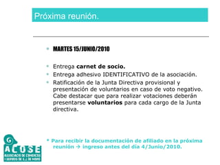 Próxima reunión. MARTES 15/JUNIO/2010 Entrega  carnet de socio. Entrega adhesivo IDENTIFICATIVO de la asociación. Ratificación de la Junta Directiva provisional y presentación de voluntarios en caso de voto negativo. Cabe destacar que para realizar votaciones deberán presentarse  voluntarios  para cada cargo de la Junta directiva. * Para recibir la documentación de afiliado en la próxima reunión    ingreso antes del día 4/Junio/2010. 