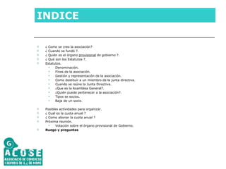 INDICE ¿ Como se creo la asociación?  ¿ Cuando se fundó ?. ¿ Quién es el órgano  provisional  de gobierno ?. ¿ Qué son los Estatutos ?. Estatutos. Denominación. Fines de la asociación. Gestión y representación de la asociación. Como destituir a un miembro de la junta directiva. Cuando se reúne la Junta Directiva. ¿Que es la Asamblea General?. ¿Quién puede pertenecer a la asociación?. Tipos se socios. Baja de un socio. Posibles actividades para organizar. ¿ Cual es la cuota anual ? ¿ Como abonar la cuota anual ? Próxima reunión. Votación sobre el órgano provisional de Gobierno. Ruego y preguntas 
