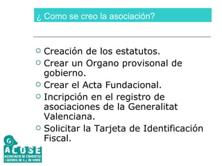 ¿ Como se creo la asociación? Creación de los estatutos. Crear un Organo provisonal de gobierno. Crear el Acta Fundacional. Incripción en el registro de asociaciones de la Generalitat Valenciana. Solicitar la Tarjeta de Identificación Fiscal. 