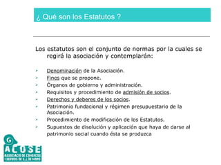¿ Qué son los Estatutos ? Los estatutos son el conjunto de normas por la cuales se regirá la asociación y contemplarán: Denominación  de la Asociación. Fines  que se propone. Órganos de gobierno y administración. Requisitos y procedimiento de  admisión de socios . Derechos y deberes de los socios . Patrimonio fundacional y régimen presupuestario de la Asociación. Procedimiento de modificación de los Estatutos. Supuestos de disolución y aplicación que haya de darse al patrimonio social cuando ésta se produzca   