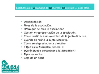 Estatutos de la  A ssociació de  Co merços i  Se rveis de S. J. de Moró Denominación. Fines de la asociación. ¿Para que se crea la asociación? Gestión y representación de la asociación. Como destituir a un miembro de la junta directiva. Cuando se reúne la Junta Directiva. Como se elige a la junta directiva. ¿ Qué es la Asamblea General ?. ¿Quién puede pertenecer a la asociación?. Tipos se socios Baja de un socio 