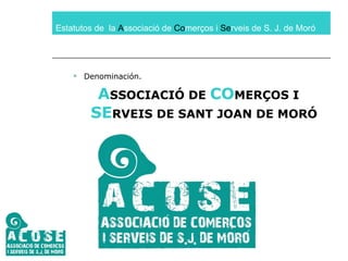 Estatutos de  la  A ssociació de  Co merços i  Se rveis de S. J. de Moró Denominación. A SSOCIACIÓ DE  CO MERÇOS I  SE RVEIS DE SANT JOAN DE MORÓ 