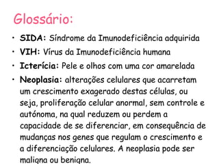 Glossário: SIDA:   Síndrome da Imunodeficiência adquirida VIH:   Vírus da Imunodeficiência humana Icterícia:   Pele e olhos com uma cor amarelada Neoplasia:   alterações celulares que acarretam um crescimento exagerado destas células, ou seja, proliferação celular anormal, sem controle e autónoma, na qual reduzem ou perdem a capacidade de se diferenciar, em consequência de mudanças nos genes que regulam o crescimento e a diferenciação celulares. A neoplasia pode ser maligna ou benigna. 