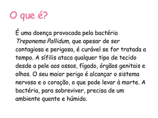 O que é? É uma doença provocada pela bactéria  Treponema Pallidum , que apesar de ser contagiosa e perigosa, é curável se for tratada a tempo. A sífilis ataca qualquer tipo de tecido desde a pele aos ossos, fígado, órgãos genitais e olhos. O seu maior perigo é alcançar o sistema nervoso e o coração, o que pode levar à morte. A bactéria, para sobreviver, precisa de um ambiente quente e húmido. 