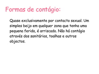 Formas de contágio: Quase exclusivamente por contacto sexual. Um simples beijo em qualquer zona que tenha uma pequena ferida, é arriscado. Não há contágio através dos sanitários, toalhas e outros objectos. 