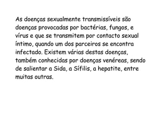 As doenças sexualmente transmissíveis são doenças provocadas por bactérias, fungos, e vírus e que se transmitem por contacto sexual íntimo, quando um dos parceiros se encontra infectado. Existem várias destas doenças, também conhecidas por doenças venéreas, sendo de salientar a Sida, a Sífilis, a hepatite, entre muitas outras. 