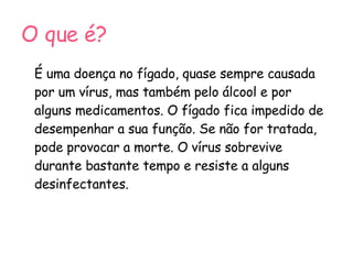 O que é? É uma doença no fígado, quase sempre causada por um vírus, mas também pelo álcool e por alguns medicamentos. O fígado fica impedido de desempenhar a sua função. Se não for tratada, pode provocar a morte. O vírus sobrevive durante bastante tempo e resiste a alguns desinfectantes.  