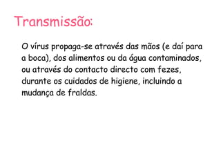 Transmissão: O vírus propaga-se através das mãos (e daí para a boca), dos alimentos ou da água contaminados, ou através do contacto directo com fezes, durante os cuidados de higiene, incluindo a mudança de fraldas. 