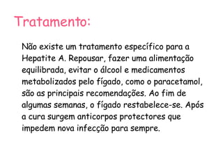 Tratamento: Não existe um tratamento específico para a Hepatite A. Repousar, fazer uma alimentação equilibrada, evitar o álcool e medicamentos metabolizados pelo fígado, como o paracetamol, são as principais recomendações. Ao fim de algumas semanas, o fígado restabelece-se. Após a cura surgem anticorpos protectores que impedem nova infecção para sempre. 
