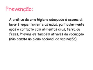 Prevenção: A prática de uma higiene adequada é essencial: lavar frequentemente as mãos, particularmente após o contacto com alimentos crus, terra ou fezes. Previne-se também através da vacinação (não consta no plano nacional de vacinação). 