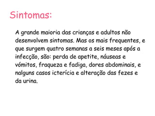 Sintomas: A grande maioria das crianças e adultos não desenvolvem sintomas. Mas os mais frequentes, e que surgem quatro semanas a seis meses após a infecção, são: perda de apetite, náuseas e vómitos, fraqueza e fadiga, dores abdominais, e nalguns casos icterícia e alteração das fezes e da urina. 