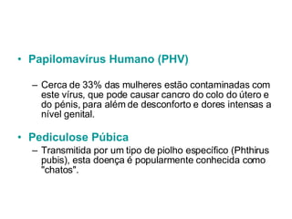 Papilomavírus  Humano (PHV) Cerca de 33% das mulheres estão contaminadas com este vírus, que pode causar cancro do colo do útero e do pénis, para além de desconforto e dores intensas a nível genital.    Pediculose  Púbica         Transmitida por um tipo de piolho específico (Phthirus pubis), esta doença é popularmente conhecida como "chatos". 
