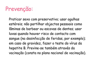 Prevenção: Praticar sexo com preservativo; usar agulhas estéreis; não partilhar objectos pessoais como lâminas de barbear ou escovas de dentes; usar luvas quando houver risco de contacto com sangue (na desinfecção de feridas, por exemplo); em caso de gravidez, fazer o teste do vírus da hepatite B. Previne-se também através da vacinação (consta no plano nacional de vacinação). 