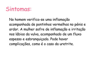Sintomas: No homem verifica-se uma inflamação acompanhada de pontinhos vermelhos no pénis e ardor. A mulher sofre de inflamação e irritação nos lábios da vulva, acompanhado de um fluxo espesso e esbranquiçado. Pode haver complicações, como é o caso da uretrite. 