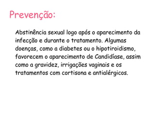 Prevenção: Abstinência sexual logo após o aparecimento da infecção e durante o tratamento. Algumas doenças, como a diabetes ou o hipotiroidismo, favorecem o aparecimento de Candidíase, assim como a gravidez, irrigações vaginais e os tratamentos com cortisona e antialérgicos. 