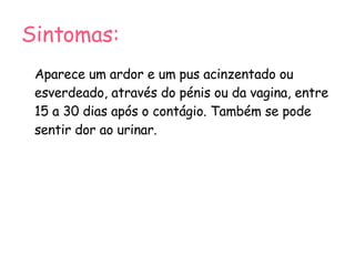Sintomas: Aparece um ardor e um pus acinzentado ou esverdeado, através do pénis ou da vagina, entre 15 a 30 dias após o contágio. Também se pode sentir dor ao urinar. 