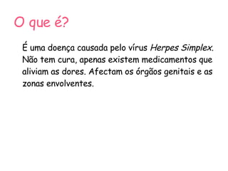O que é? É uma doença causada pelo vírus  Herpes Simplex . Não tem cura, apenas existem medicamentos que aliviam as dores. Afectam os órgãos genitais e as zonas envolventes.  