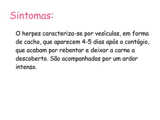Sintomas: O herpes caracteriza-se por vesículas, em forma de cacho, que aparecem 4-5 dias após o contágio, que acabam por rebentar e deixar a carne a descoberto. São acompanhadas por um ardor intenso. 