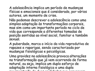 A adolescência implica um período de mudanças físicas e emocionais que é considerado, por vários autores, um momento de crise.  Não podemos descrever a adolescência como uma simples adaptação às transformações corporais, mas sim como um importante período no ciclo de vida que corresponde a diferentes tomadas de posição sentidas ao nível social, familiar e também sexual.  A puberdade, marca o início da vida reprodutiva de rapazes e raparigas, sendo caracterizada por mudanças fisiológicas e psicológicas.  Uma gravidez na adolescência provoca alterações na transformação que já vem ocorrendo de forma natural, ou seja, implica um duplo esforço de adaptação interna fisiológica e uma dupla movimentação de duas realidades que convergem num único momento: estar grávida e ser adolescente. 