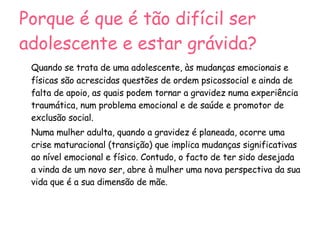 Porque é que é tão difícil ser adolescente e estar grávida?   Quando se trata de uma adolescente, às mudanças emocionais e físicas são acrescidas questões de ordem psicossocial e ainda de falta de apoio, as quais podem tornar a gravidez numa experiência traumática, num problema emocional e de saúde e promotor de exclusão social. Numa mulher adulta, quando a gravidez é planeada, ocorre uma crise maturacional (transição) que implica mudanças significativas ao nível emocional e físico. Contudo, o facto de ter sido desejada a vinda de um novo ser, abre à mulher uma nova perspectiva da sua vida que é a sua dimensão de mãe. 