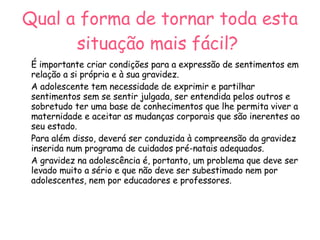 Qual a forma de tornar toda esta situação mais fácil?   É importante criar condições para a expressão de sentimentos em relação a si própria e à sua gravidez. A adolescente tem necessidade de exprimir e partilhar sentimentos sem se sentir julgada, ser entendida pelos outros e sobretudo ter uma base de conhecimentos que lhe permita viver a maternidade e aceitar as mudanças corporais que são inerentes ao seu estado.  Para além disso, deverá ser conduzida à compreensão da gravidez inserida num programa de cuidados pré-natais adequados.  A gravidez na adolescência é, portanto, um problema que deve ser levado muito a sério e que não deve ser subestimado nem por adolescentes, nem por educadores e professores. 