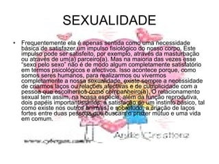SEXUALIDADE Frequentemente ela é apenas sentida como uma necessidade básica de satisfazer um impulso fisiológico do nosso corpo. Este impulso pode ser satisfeito, por exemplo, através da masturbação ou através de um(a) parceiro(a). Mas na maioria das vezes esse “sexo pelo sexo” não é de modo algum completamente satisfatório em termos psicológicos e afectivos. Isso acontece porque, como somos seres humanos, para realizarmos ou vivermos completamente a nossa sexualidade, existe sempre a necessidade de criarmos laços ou relações afectivas e de cumplicidade com a pessoa que escolhemos como companheiro(a). O relacionamento sexual tem assim, na nossa espécie, além da função reprodutiva, dois papéis importantíssimos: a satisfação de um instinto básico, tal como existe nos outros animais, e sobretudo, a criação de laços fortes entre duas pessoas que buscam o prazer mútuo e uma vida em comum. 