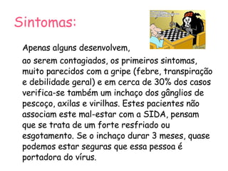 Sintomas: Apenas alguns desenvolvem,  ao serem contagiados, os primeiros sintomas, muito parecidos com a gripe (febre, transpiração e debilidade geral) e em cerca de 30% dos casos verifica-se também um inchaço dos gânglios de pescoço, axilas e virilhas. Estes pacientes não associam este mal-estar com a SIDA, pensam que se trata de um forte resfriado ou esgotamento. Se o inchaço durar 3 meses, quase podemos estar seguras que essa pessoa é portadora do vírus. 