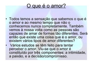 O que é o amor?   Todos temos a sensação que sabemos o que é o amor e ao mesmo tempo que não o conhecemos nunca completamente. Também vemos à nossa volta como as pessoas são capazes de amar de formas tão diferentes. Será então que existe uma coisa que é o amor, ou existem vários tipos de amor diferentes?  Vários estudos se têm feito para tentar perceber o amor. Viu-se que o amor é constituído por três componentes: a intimidade, a paixão, e a decisão/compromisso. 