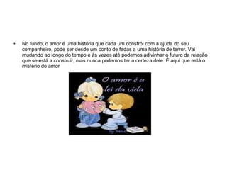 No fundo, o amor é uma história que cada um constrói com a ajuda do seu companheiro, pode ser desde um conto de fadas a uma história de terror. Vai mudando ao longo do tempo e às vezes até podemos adivinhar o futuro da relação que se está a construir, mas nunca podemos ter a certeza dele. É aqui que está o mistério do amor  