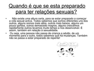 Quando é que se esta preparado para ter relações sexuais?        Não existe uma altura certa, para se estar preparado a começar a vida sexual activa. Todos sabemos que somos diferentes uns dos outros, alguns somos mais altos, outros mais baixos, alguns um pouco gordos, outros demasiado magros, alguns crescemos rapidamente outros levamos muito tempo a nos desenvolver. É assim, também em relação à sexualidade.    Ou seja, uma pessoa não passa de criança a adulto, de um momento para o outro, todos sabemos que há mudanças. Também não se passa a estar preparado de repente! 
