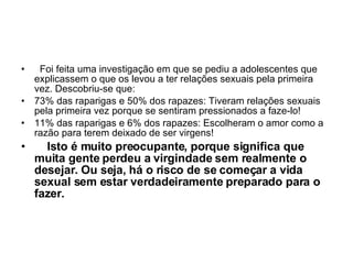    Foi feita uma investigação em que se pediu a adolescentes que explicassem o que os levou a ter relações sexuais pela primeira vez. Descobriu-se que:  73% das raparigas e 50% dos rapazes: Tiveram relações sexuais pela primeira vez porque se sentiram pressionados a faze-lo!  11% das raparigas e 6% dos rapazes: Escolheram o amor como a razão para terem deixado de ser virgens!       Isto é muito preocupante, porque significa que muita gente perdeu a virgindade sem realmente o desejar. Ou seja, há o risco de se começar a vida sexual sem estar verdadeiramente preparado para o fazer. 