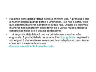 Há ainda duas  ideias falsas  sobre a primeira vez. A primeira é que a mulher sangra quando perde a virgindade. Isto não é certo, visto que algumas mulheres sangram e outras não. O facto de algumas mulheres não sangrarem pode dever-se a várias razões, desde a constituição física até à prática de desporto.       A segunda ideia falsa é que na primeira vez a mulher não engravida. A probabilidade de uma mulher  ficar grávida  na primeira vez é igual à das restantes vezes que tiver relações sexuais. Assim como tem a mesma de contrair  doenças sexualmente transmissíveis .  