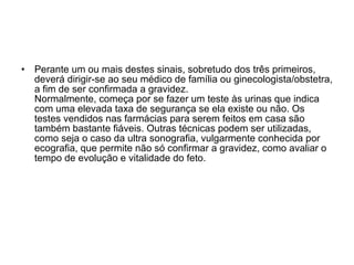 Perante um ou mais destes sinais, sobretudo dos três primeiros, deverá dirigir-se ao seu médico de família ou ginecologista/obstetra, a fim de ser confirmada a gravidez. Normalmente, começa por se fazer um teste às urinas que indica com uma elevada taxa de segurança se ela existe ou não. Os testes vendidos nas farmácias para serem feitos em casa são também bastante fiáveis. Outras técnicas podem ser utilizadas, como seja o caso da ultra sonografia, vulgarmente conhecida por ecografia, que permite não só confirmar a gravidez, como avaliar o tempo de evolução e vitalidade do feto.  