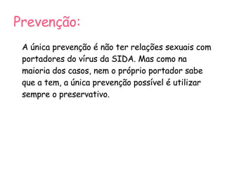 Prevenção: A única prevenção é não ter relações sexuais com portadores do vírus da SIDA. Mas como na maioria dos casos, nem o próprio portador sabe que a tem, a única prevenção possível é utilizar sempre o preservativo. 