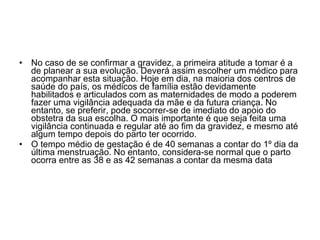 No caso de se confirmar a gravidez, a primeira atitude a tomar é a de planear a sua evolução. Deverá assim escolher um médico para acompanhar esta situação. Hoje em dia, na maioria dos centros de saúde do país, os médicos de família estão devidamente habilitados e articulados com as maternidades de modo a poderem fazer uma vigilância adequada da mãe e da futura criança. No entanto, se preferir, pode socorrer-se de imediato do apoio do obstetra da sua escolha. O mais importante é que seja feita uma vigilância continuada e regular até ao fim da gravidez, e mesmo até algum tempo depois do parto ter ocorrido. O tempo médio de gestação é de 40 semanas a contar do 1º dia da última menstruação. No entanto, considera-se normal que o parto ocorra entre as 38 e as 42 semanas a contar da mesma data 
