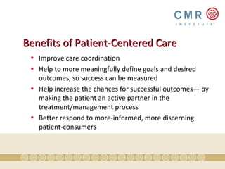 Benefits of Patient-Centered Care
 • Improve care coordination
 • Help to more meaningfully define goals and desired
   outcomes, so success can be measured
 • Help increase the chances for successful outcomes— by
   making the patient an active partner in the
   treatment/management process
 • Better respond to more-informed, more discerning
   patient-consumers
 