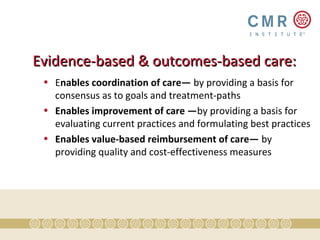 Evidence-based & outcomes-based care:
 • Enables coordination of care— by providing a basis for
   consensus as to goals and treatment-paths
 • Enables improvement of care —by providing a basis for
   evaluating current practices and formulating best practices
 • Enables value-based reimbursement of care— by
   providing quality and cost-effectiveness measures
 