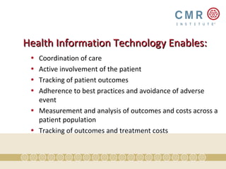Health Information Technology Enables:
 • Coordination of care
 • Active involvement of the patient
 • Tracking of patient outcomes
 • Adherence to best practices and avoidance of adverse
   event
 • Measurement and analysis of outcomes and costs across a
   patient population
 • Tracking of outcomes and treatment costs
 