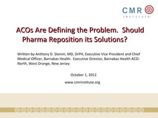ACOs Are Defining the Problem. Should
 Pharma Reposition its Solutions?
Written by Anthony D. Slonim, MD, DrPH, Executive Vice President and Chief
Medical Officer, Barnabas Health. Executive Director, Barnabas Health ACO-
North, West Orange, New Jersey

                                October 1, 2012
                            www.cmrinstitute.org
 