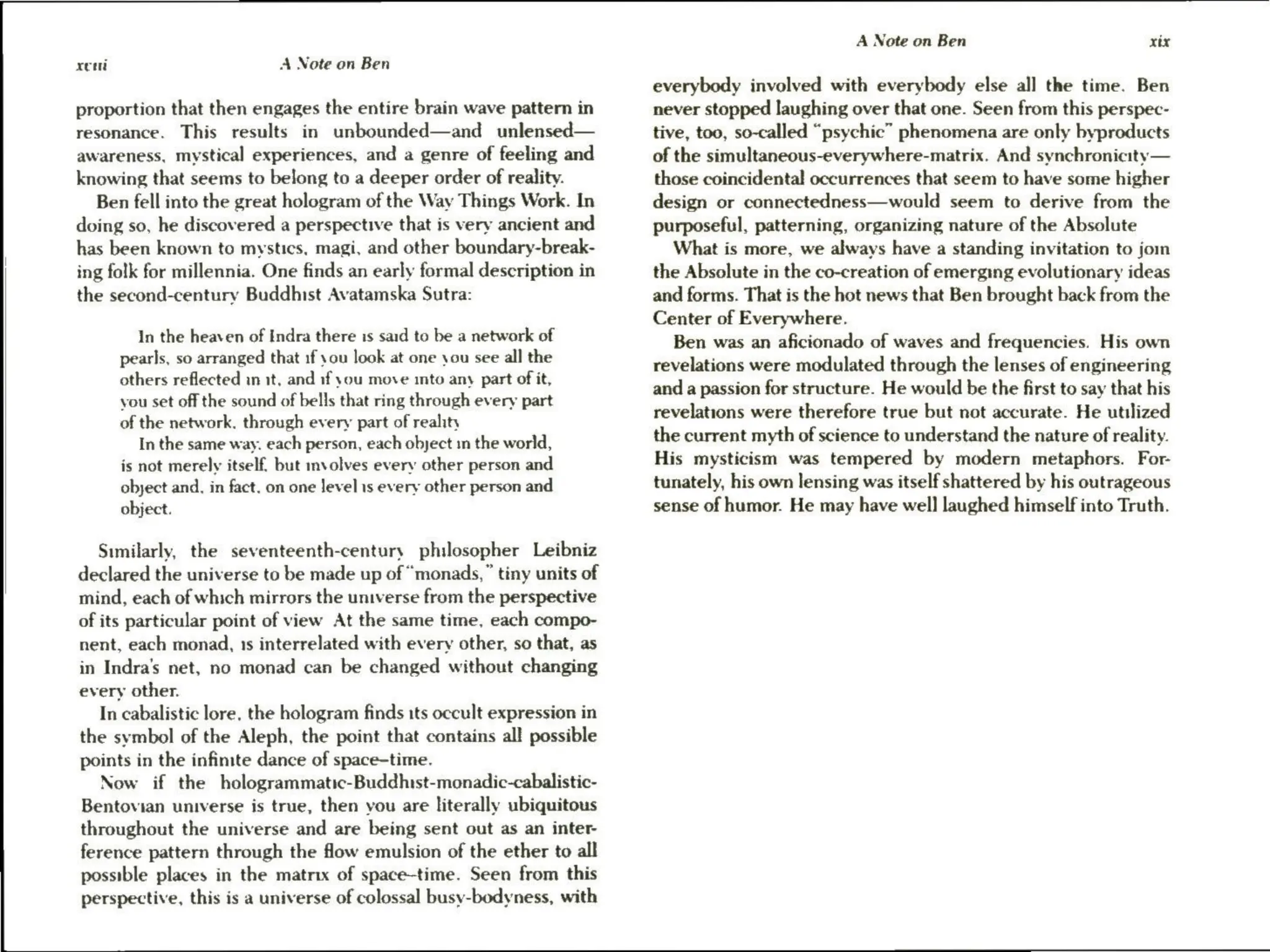 xem A Note on Ben
proportion that then engages the entire brain wave pattern in
resonance. This results in unbounded—and unlensed—
awareness, mystical experiences, and a genre of feeling and
knowing that seems to belong to a deeper order of reality.
Ben fell into the great hologram of the Way Things Work. In
doing so, he discovered a perspective that is very ancient and
has been known to mystics, magi, and other boundary-break-
ing folk for millennia. One finds an early formal description in
the second-century Buddhist Avatamska Sutra:
In the heaven of Indra there is said to be a network of
pearls, so arranged that if you look at one you see all the
others reflected in it, and if you move into any part of it,
you set off the sound of bells that ring through every part
of the network, through every part of reality
In the same way. each person, each object in the world,
is not merely itself. but involves every other person and
obyect and. in fact. on one level is every other person and
object.
Similarly, the seventeenth-century philosopher Leibniz
declared the universe to be made up of “monads, ” tiny units of
mind, each of which mirrors the universe from the perspective
of its particular point of view At the same time, each compo-
nent, each monad, 1s interrelated with every other, so that, as
in Indra’s net, no monad can be changed without changing
every other.
In cabalistic lore, the hologram finds its occult expression in
the symbol of the Aleph, the point that contains all possible
points in the infinite dance of space-time.
Now if the hologrammatic-Buddhtst-monadic-cabalistic-
Bentovian universe is true, then you are literally ubiquitous
throughout the universe and are being sent out as an inter
ference pattern through the flow emulsion of the ether to all
possible places in the matrix of space-time. Seen from this
perspective, this is a universe of colossal busy-bodyness, with
A Note on Ben xix
everybody involved with everybody else all the time. Ben
never stopped laughing over that one. Seen from this perspec-
tive, too, so-called “psychic” phenomena are only byproducts
of the simultaneous-everywhere-matrix. And synchronicity
—
those coincidental occurrences that seem to have some higher
design or connectedness—would seem to derive from the
purposeful, patterning, organizing nature of the Absolute
What is more, we always have a standing invitation to jom
the Absolute in the co-creation of emerging evolutionary ideas
and forms. That is the hot news that Ben brought back from the
Center of Everywhere.
Ben was an aficionado of waves and frequencies. His own
revelations were modulated through the lenses of engineering
and a passion for structure. He would be the first to say that his
revelations were therefore true but not accurate. He utilized
the current myth of science to understand the nature of reality.
His mysticism was tempered by modern metaphors. For-
tunately, his own lensing was itself shattered by his outrageous
sense of humor. He may have well] laughed himself into Truth.
 