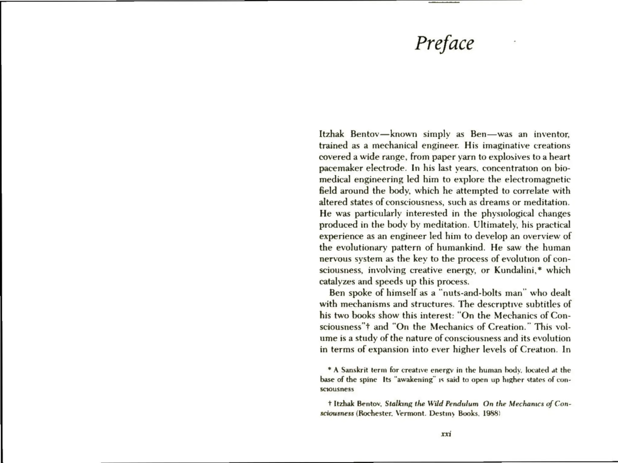 Preface
Itzhak Bentov—known simply as Ben—was an inventor,
trained as a mechanical engineer. His imaginative creations
covered a wide range, from paper yarn to explosives to a heart
pacemaker electrode. In his last years, concentration on bio-
medical engineering led him to explore the electromagnetic
field around the body, which he attempted to correlate with
altered states of consciousness, such as dreams or meditation.
He was particularly interested in the physiological changes
produced in the body by meditation. Ultimately, his practical
experience as an engineer led him to develop an overview of
the evolutionary pattern of humankind. He saw the human
nervous system as the key to the process of evolution of con-
sciousness, involving creative energy, or Kundalini,* which
catalyzes and speeds up this process.
Ben spoke of himself as a “nuts-and-bolts man” who dealt
with mechanisms and structures. The descriptive subtitles of
his two books show this interest: “On the Mechanics of Con-
sciousness’t and “On the Mechanics of Creation.” This vol-
ume is a study of the nature of consciousness and its evolution
in terms of expansion into ever higher levels of Creation. In
* A Sanskrit term for creative energy in the human body, located at the
base of the spine Its “awakening” 1s said to open up hngher states of con-
sciousness
+ Itzhak Bentov, Stalking the Wild Pendulum On the Mechanics of Con-
sciousness (Rochester, Vermont. Destiny Books, 1988)
xxi
 