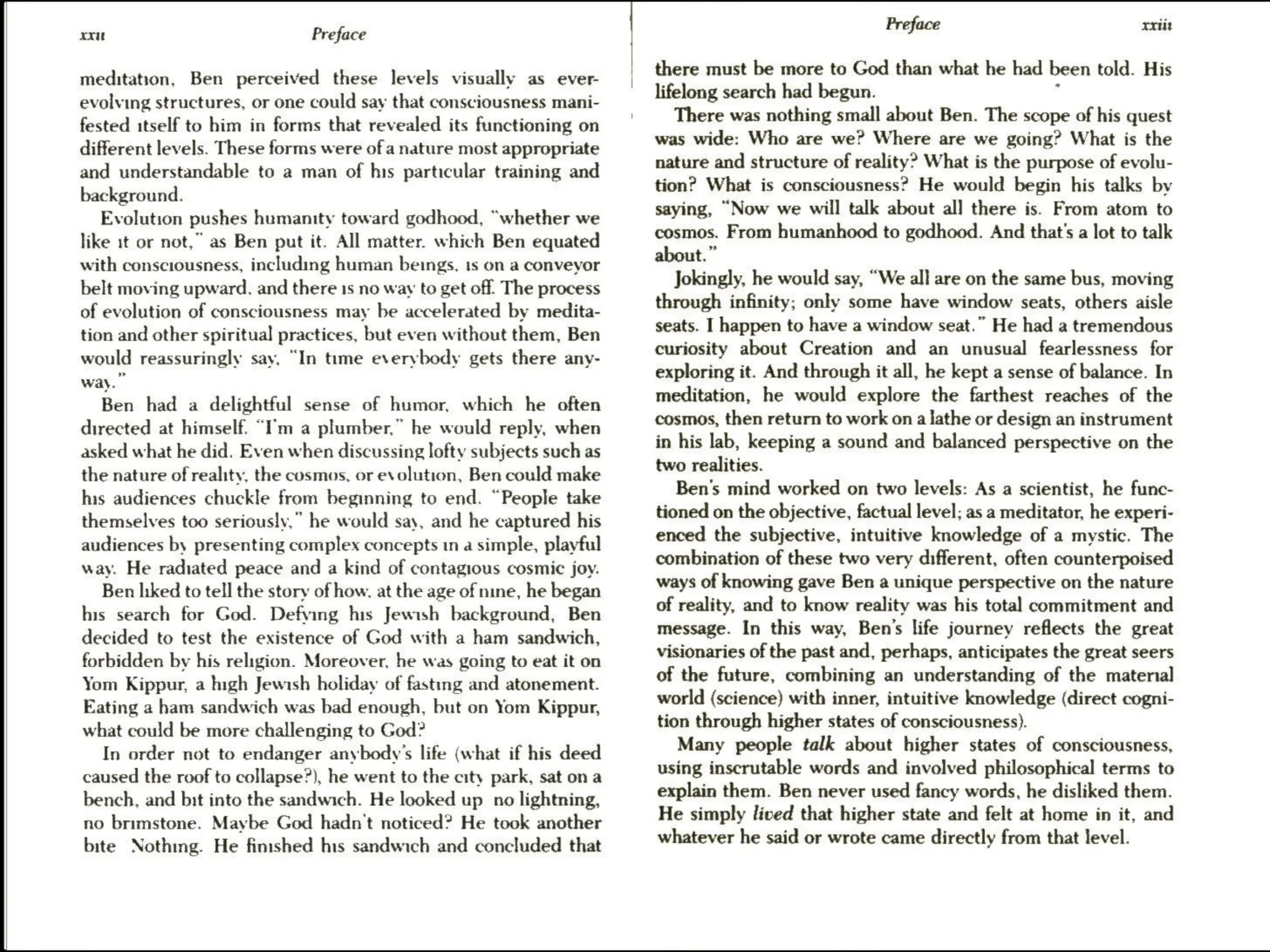 xxut Preface
meditation, Ben perceived these levels visually as ever-
evolving structures, or one could say that consciousness mani-
fested itself to him in forms that revealed its functioning on
different levels. These forms were of a nature most appropriate
and understandable to a man of his particular training and
background.
Evolution pushes humanity toward godhood, “whether we
like it or not,” as Ben put it. All matter. which Ben equated
with consciousness, including human beings, 1s on a conveyor
belt moving upward. and there 1s no way to get off. The process
of evolution of consciousness may be accelerated by medita-
tion and other spiritual practices, but even without them, Ben
would reassuringly say. “In time everybody gets there any-
way.”
Ben had a delightful sense of humor, which he often
directed at himself. “I'm a plumber,” he would reply, when
asked what he did. Even when discussing lofty subjects such as
the nature of reality, the cosmos, or evolution, Ben could make
his audiences chuckle from beginning to end. “People take
themselves too seriously,” he would say, and he captured his
audiences by presenting complex concepts 1n a simple, playful
way. He radiated peace and a kind of contagious cosmic joy.
Ben hiked to tell the story of how, at the age of nine, he began
his search for God. Defying his Jewish background, Ben
decided to test the existence of God with a ham sandwich,
forbidden by his religion. Moreover, he was going to eat it on
Yom Kippur, a high Jewish holiday of fasting and atonement.
Eating a ham sandwich was bad enough, but on Yom Kippur,
what could be more challenging to God?
In order not to endanger anybody's life (what if his deed
caused the roof to collapse?), he went to the city park, sat ona
bench, and bit into the sandwich. He looked up_ no lightning,
no brimstone. Maybe God hadn't noticed? He took another
bite Nothmg. He finished his sandwich and concluded that
Preface xxtit
there must be more to God than what he had been told. His
lifelong search had begun. :
There was nothing small about Ben. The scope of his quest
was wide: Who are we? Where are we going? What is the
nature and structure of reality? What is the purpose of evolu-
tion? What is consciousness? He would begin his talks by
saying, “Now we will talk about al] there is. From atom to
cosmos. From humanhood to godhood. And that's a lot to talk
about.”
Jokingly, he would say, “We all are on the same bus, moving
through infinity; only some have window seats, others aisle
seats. I happen to have a window seat.” He had a tremendous
curiosity about Creation and an unusual fearlessness for
exploring it. And through it all, he kept a sense of balance. In
meditation, he would explore the farthest reaches of the
cosmos, then return to work ona lathe or design an instrument
in his lab, keeping a sound and balanced perspective on the
two realities.
Ben's mind worked on two levels: As a scientist, he func-
tioned on the objective, factual level; as a meditator, he experi-
enced the subjective, intuitive knowledge of a mystic. The
combination of these two very different, often counterpoised
ways of knowing gave Ben a unique perspective on the nature
of reality, and to know reality was his total commitment and
message. In this way, Ben’s life journey reflects the great
visionaries of the past and, perhaps, anticipates the great seers
of the future, combining an understanding of the maternal
world (science) with inner, intuitive knowledge (direct cogni-
tion through higher states of consciousness).
Many people talk about higher states of consciousness,
using inscrutable words and involved philosophical terms to
explain them. Ben never used fancy words, he disliked them.
He simply lived that higher state and felt at home in it, and
whatever he said or wrote came directly from that level.
 