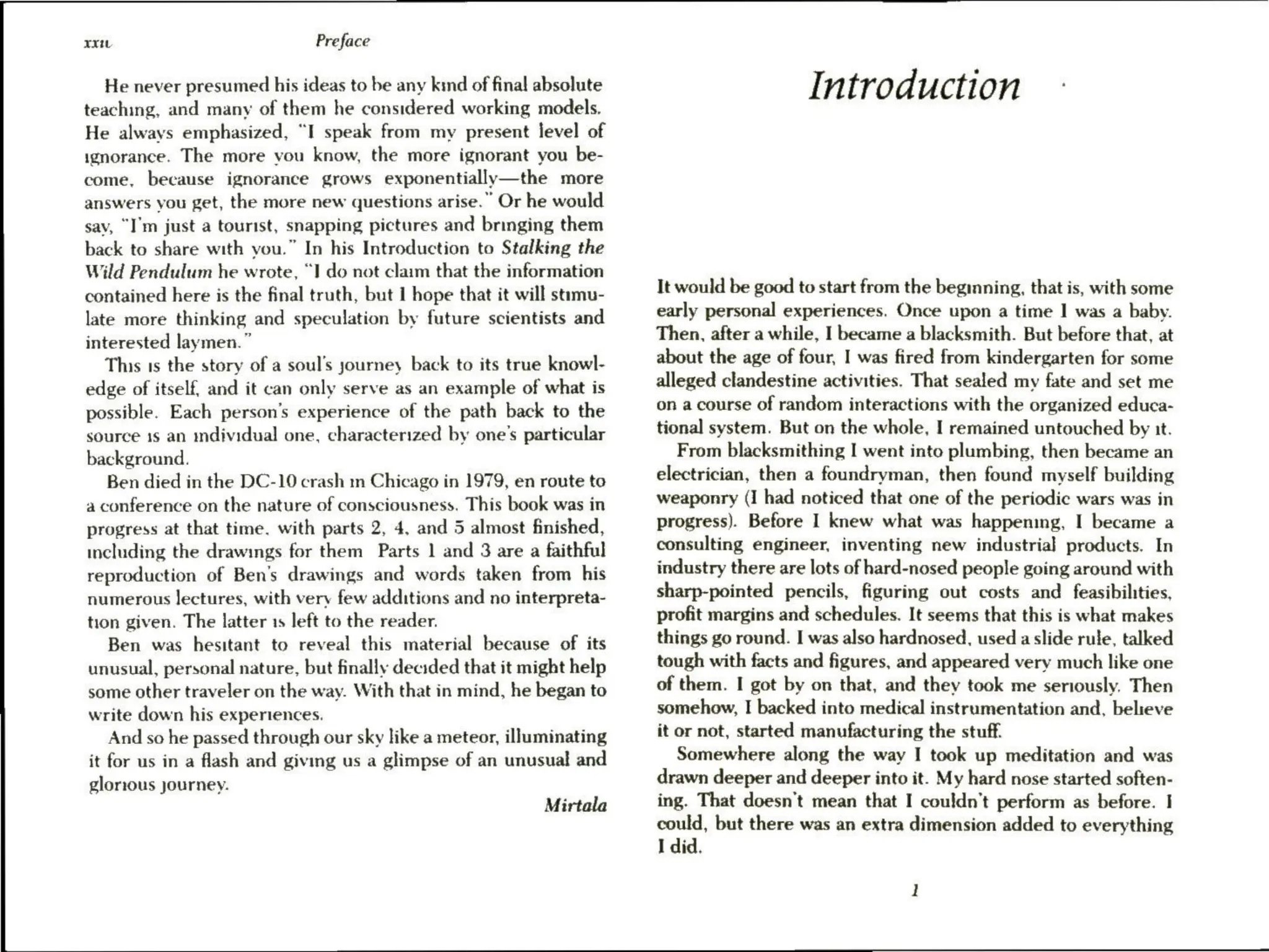 xxi Preface
He never presumed his ideas to be any kind of final absolute
teaching, and many of them he considered working models.
He always emphasized, “I speak from my present level of
ignorance. The more vou know, the more ignorant you be-
come, because ignorance grows exponentially—the more
answers you get, the more new questions arise.” Or he would
sav, “I'm just a tourist, snapping pictures and bringing them
back to share with you.” In his Introduction to Stalking the
Wild Pendulum he wrote, “I do not claim that the information
contained here is the final truth, but I hope that it will stimu-
late more thinking and speculation by future scientists and
interested laymen.”
This 1s the story of a soul’s journey back to its true knowl-
edge of itself, and it can only serve as an example of what is
possible. Each person's experience of the path back to the
source 1s an individual one, characterized by one’s particular
background.
Ben died in the DC-10 crash m Chicago in 1979, en route to
a conference on the nature of consciousness. This book was in
progress at that time. with parts 2, 4, and 5 almost finished,
including the drawings for them Parts 1 and 3 are a faithful
reproduction of Ben’s drawings and words taken from his
numerous lectures, with very few additions and no interpreta-
tion given. The latter 15 left to the reader.
Ben was hesitant to reveal this material because of its
unusual, personal nature, but finally decided that it might help
some other traveler on the way. With that in mind, he began to
write down his experiences.
And so he passed through our sky like a meteor, illuminating
it for us in a flash and giving us a glimpse of an unusual and
glorious journey.
Mirtala
Introduction
It would be good to start from the beginning, that is, with some
early personal experiences. Once upon a time | was a baby.
Then, after a while, I became a blacksmith. But before that, at
about the age of four, I was fired from kindergarten for some
alleged clandestine activities. That sealed my fate and set me
on a course of random interactions with the organized educa-
tional system. But on the whole, I remained untouched by it.
From blacksmithing I went into plumbing, then became an
electrician, then a foundryman, then found myself building
weaponry (I had noticed that one of the periodic wars was in
progress). Before I knew what was happening, I became a
consulting engineer, inventing new industrial products. In
industry there are lots of hard-nosed people going around with
sharp-pointed pencils, figuring out costs and feasibilities,
profit margins and schedules. It seems that this is what makes
things go round. I was also hardnosed, used a slide rule, talked
tough with facts and figures, and appeared very much like one
of them. I got by on that, and they took me seriously. Then
somehow, I backed into medical instrumentation and, believe
it or not, started manufacturing the stuff.
Somewhere along the way I took up meditation and was
drawn deeper and deeper into it. My hard nose started soften-
ing. That doesn’t mean that I couldn't perform as before. |
could, but there was an extra dimension added to everything
I did.
 