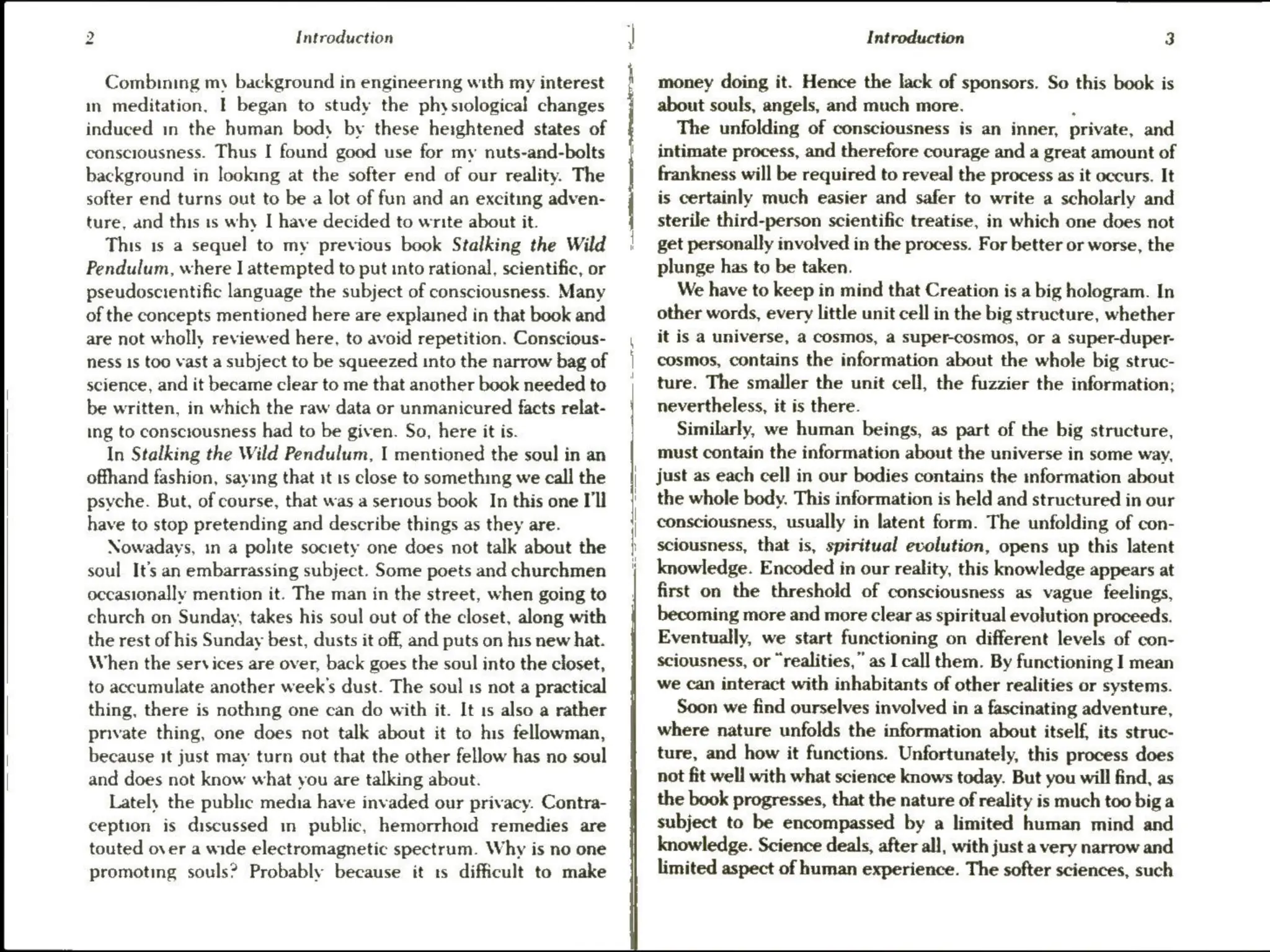 tw
Introduction
Combining my background in engineering with my interest
in meditation. | began to study the physiological changes
induced in the human bedy by these heightened states of
consciousness. Thus I found good use for my nuts-and-bolts
background in looking at the softer end of our reality. The
softer end turns out to be a lot of fun and an exciting adven-
ture, and this is why I have decided to write about it.
This 1s a sequel to my previous book Stalking the Wild
Pendulum, where I attempted to put into rational, scientific, or
pseudoscientific language the subject of consciousness. Many
of the concepts mentioned here are explained in that book and
are not wholly reviewed here, to avoid repetition. Conscious-
ness 1s too vast a subject to be squeezed into the narrow bag of
science, and it became clear to me that another book needed to
be written, in which the raw data or unmanicured facts relat-
ing to consciousness had to be given. So, here it is.
In Stalking the Wild Pendulum, I mentioned the soul in an
offhand fashion, saying that it is close to something we call the
psyche. But, of course, that was a serious book In this one I'll
have to stop pretending and describe things as they are.
Nowadays, in a polite society one does not talk about the
soul It's an embarrassing subject. Some poets and churchmen
occasionally mention it. The man in the street, when going to
church on Sunday, takes his soul out of the closet, along with
the rest of his Sunday best, dusts it off, and puts on his new hat.
When the services are over, back goes the soul into the closet,
to accumulate another week's dust. The soul 1s not a practical
thing, there is nothing one can do with it. It 1s also a rather
private thing, one does not talk about it to his fellowman,
because it just may turn out that the other fellow has no soul
and does not know what you are talking about.
Lately the public media have invaded our privacy. Contra-
ception is discussed m public, hemorrhoid remedies are
touted over a wide electromagnetic spectrum. Why is no one
promoting souls? Probably because it ts difficult to make
Introduction 3
money doing it. Hence the lack of sponsors. So this book is
about souls, angels, and much more. .
The unfolding of consciousness is an inner, private, and
intimate process, and therefore courage and a great amount of
frankness will be required to reveal the process as it occurs. It
is certainly much easier and safer to write a scholarly and
sterile third-person scientific treatise, in which one does not
get personally involved in the process. For better or worse, the
plunge has to be taken.
We have to keep in mind that Creation is a big hologram. In
other words, every little unit cell in the big structure, whether
it is a universe, a cosmos, a super-cosmos, or a super-duper-
cosmos, contains the information about the whole big struc-
ture. The smaller the unit cell, the fuzzier the information;
nevertheless, it is there.
Similarly, we human beings, as part of the big structure,
must contain the information about the universe in some way,
just as each cell in our bodies contains the information about
the whole body. This information is held and structured in our
consciousness, usually in latent form. The unfolding of con-
sciousness, that is, spiritual evolution, opens up this latent
knowledge. Encoded in our reality, this knowledge appears at
first on the threshold of consciousness as vague feelings,
becoming more and more clear as spiritual evolution proceeds.
Eventually, we start functioning on different levels of con-
sciousness, or “realities,” as I call them. By functioning I mean
we can interact with inhabitants of other realities or systems.
Soon we find ourselves involved in a fascinating adventure,
where nature unfolds the information about itself, its struc-
ture, and how it functions. Unfortunately, this process does
not fit well with what science knows today. But you will find, as
the book progresses, that the nature of reality is much too big a
subject to be encompassed by a limited human mind and
knowledge. Science deals, after all, with just a very narrow and
limited aspect of human experience. The softer sciences, such
 