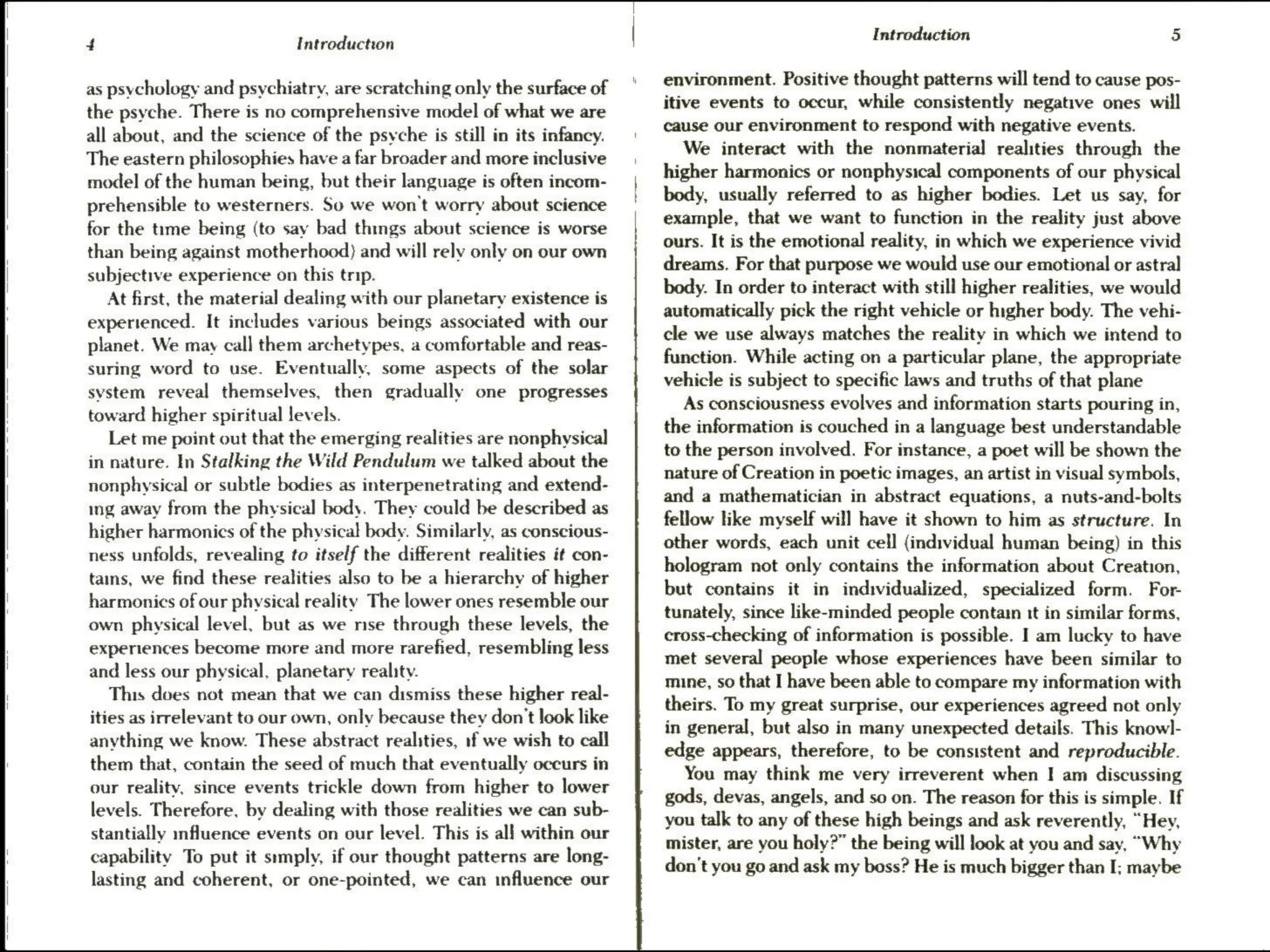 4 Introduction
as psychology and psychiatry, are scratching only the surface of
the psyche. There is no comprehensive model of what we are
all about, and the science of the psyche is still in its infancy.
The eastern philosophies have a far broader and more inclusive
model of the human being, but their language is often incom-
prehensible to westerners. So we won't worry about science
for the time being (to say bad things about science is worse
than being against motherhood) and will rely only on our own
subjective experience on this trip.
At first, the material dealing with our planetary existence is
experienced. It includes various beings associated with our
planet. We may call them archetypes, a comfortable and reas-
suring word to use. Eventually, some aspects of the solar
system reveal themselves, then gradually one progresses
toward higher spiritual levels.
Let me point out that the emerging realities are nonphysical
in nature. In Stalking the Wild Pendulum we talked about the
nonphysical or subtle bodies as interpenetrating and extend-
ing away from the physical body. They could be described as
higher harmonics of the physical body. Similarly, as conscious-
ness unfolds, revealing to itself the different realities it con-
tains, we find these realities also to be a hierarchy of higher
harmonics of our physical reality The lower ones resemble our
own physical level, but as we mse through these levels, the
experiences become more and more rarefied, resembling less
and less our physical, planetary reality.
This does not mean that we can dismiss these higher real-
ities as irrelevant to our own, only because they don't look like
anything we know. These abstract realities, if we wish to call
them that, contain the seed of much that eventually occurs in
our reality, since events trickle down from higher to lower
levels. Therefore, by dealing with those realities we can sub-
stantially influence events on our level. This is all within our
capability To put it srmply, if our thought patterns are long-
lasting and coherent, or one-pointed, we can influence our
Introduction 5
environment. Positive thought patterns will tend to cause pos-
itive events to occur, while consistently negative ones will
cause our environment to respond with negative events.
We interact with the nonmaterial realities through the
higher harmonics or nonphysical components of our physical
body, usually referred to as higher bodies. Let us say, for
example, that we want to function in the reality just above
ours. It is the emotional reality, in which we experience vivid
dreams. For that purpose we would use our emotional or astral
body. In order to interact with still higher realities, we would
automatically pick the right vehicle or higher body. The vehi-
cle we use always matches the reality in which we intend to
function. While acting on a particular plane, the appropriate
vehicle is subject to specific laws and truths of that plane
As consciousness evolves and information starts pouring in,
the information is couched in a language best understandable
to the person involved. For instance, a poet will be shown the
nature of Creation in poetic images, an artist in visual symbols,
and a mathematician in abstract equations, a nuts-and-bolts
fellow like myself will have it shown to him as structure. In
other words, each unit cell (individual human being) in this
hologram not only contains the information about Creation,
but contains it in individualized, specialized form. For-
tunately, since like-minded people contain tt in similar forms,
cross-checking of information is possible. I am lucky to have
met several people whose experiences have been similar to
mine, so that I have been able to compare my information with
theirs. To my great surprise, our experiences agreed not only
in general, but also in many unexpected details. This knowl-
edge appears, therefore, to be consistent and reproducible.
You may think me very irreverent when I am discussing
gods, devas, angels, and so on. The reason for this is simple. If
you talk to any of these high beings and ask reverently, “Hey,
mister, are you holy?” the being will look at you and say, “Why
don't you go and ask my boss? He is much bigger than I; maybe
 