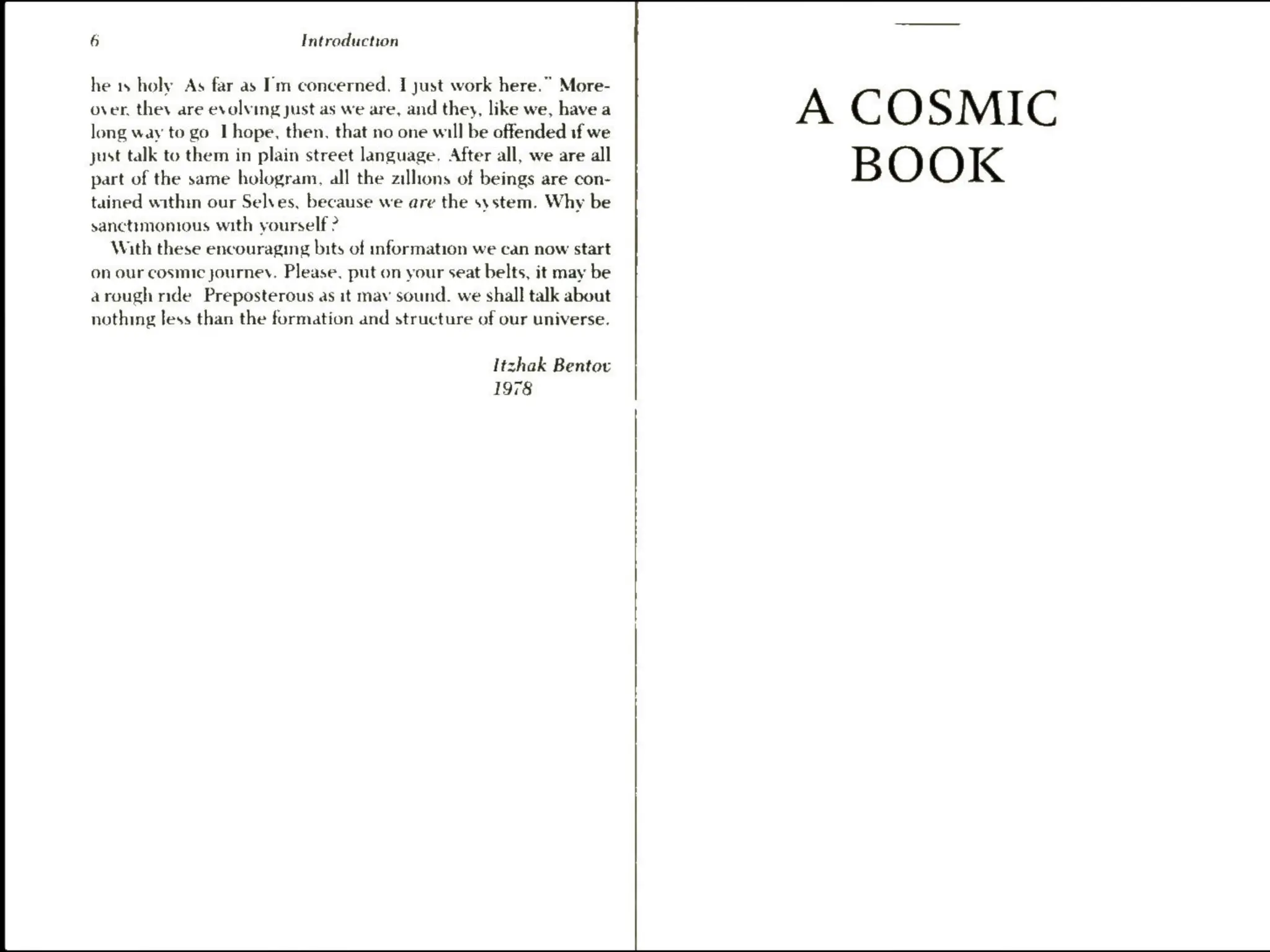 6 Intreduction
he 1s holy As far as I'm concerned. I just work here.” More-
over, they are evolving just as we are, and they, like we, have a
long way to go I hope, then, that no one will be offended if we
just talk to them in plain street language. After all, we are all
part of the same hologram, all the zillions of beings are con-
tained within our Selves, because we are the system. Why be
sanctimonious with yourself ?
With these encouraging bits of information we can now start
on our cosmic journey. Please, put on your seat belts, it may be
arough nde Preposterous as it mav sound. we shall talk about
nothing less than the formation and structure of our universe.
Itzhak Bentov
1978
A COSMIC
BOOK
 