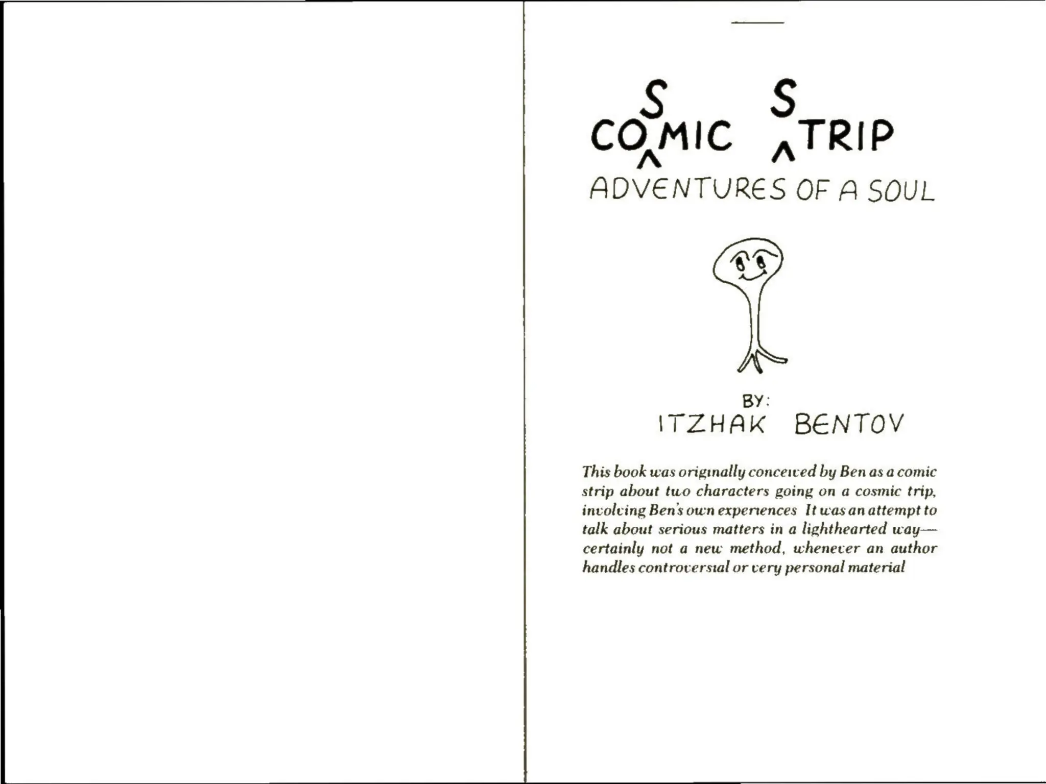 Ss S
COMIC ,TRIP
ADVENTURES OF A SOUL
N
BY:
ITZHAK BENTOV
This book was originally conceived by Ben as a comic
strip about two characters going on a cosmic trip,
involving Ben’s own experiences It was anattempt to
talk about serious matters in a lighthearted way—
certainly not a new method, whenever an author
handles controverstal or very personal material
 